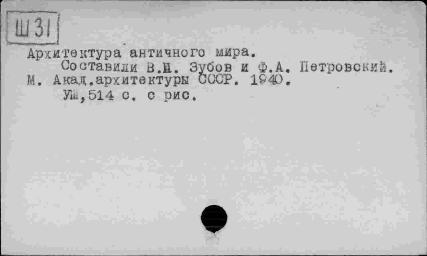 ﻿Ш ЗІ
Архитектура античного мира.
Составили В.В. Зубов и Ф.А. Петровский.
М. Акад.архитектуры СССР. 1&4О.
Уш, 514 с. с рис.